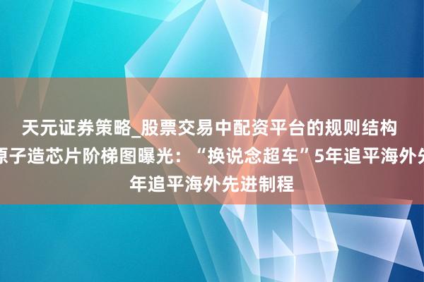 天元证券策略_股票交易中配资平台的规则结构 上海用原子造芯片阶梯图曝光：“换说念超车”5年追平海外先进制程