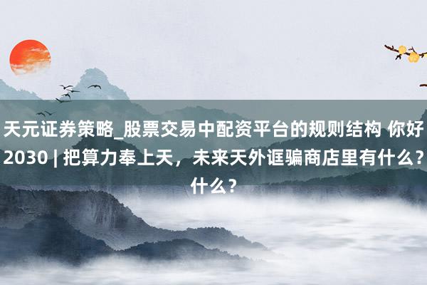 天元证券策略_股票交易中配资平台的规则结构 你好2030 | 把算力奉上天，未来天外诓骗商店里有什么？