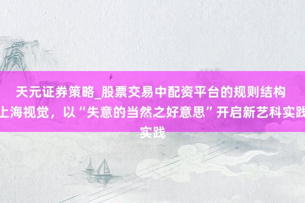 天元证券策略_股票交易中配资平台的规则结构 上海视觉，以“失意的当然之好意思”开启新艺科实践