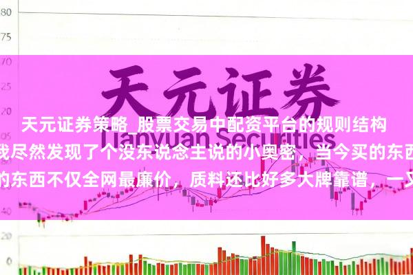 天元证券策略_股票交易中配资平台的规则结构 用拼多多买东西深入，我尽然发现了个没东说念主说的小奥密，当今买的东西不仅全网最廉价，质料还比好多大牌靠谱，一又友齐纷繁跟我学买法
